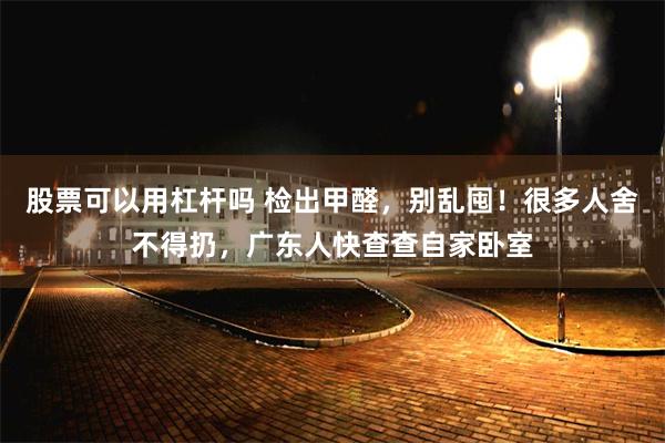 股票可以用杠杆吗 检出甲醛，别乱囤！很多人舍不得扔，广东人快查查自家卧室