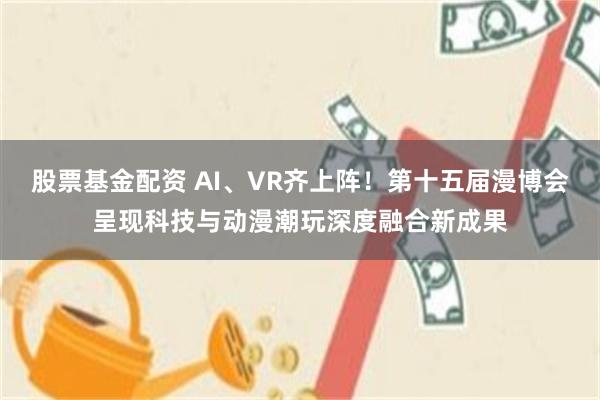 股票基金配资 AI、VR齐上阵！第十五届漫博会呈现科技与动漫潮玩深度融合新成果