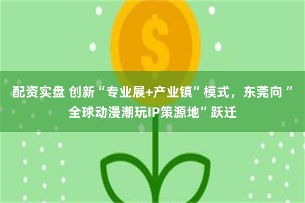 配资实盘 创新“专业展+产业镇”模式，东莞向“全球动漫潮玩IP策源地”跃迁
