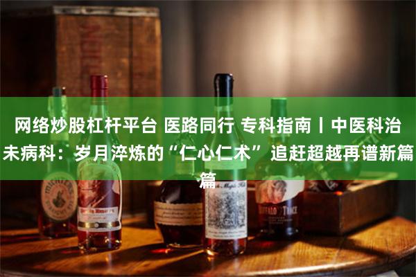 网络炒股杠杆平台 医路同行 专科指南丨中医科治未病科：岁月淬炼的“仁心仁术” 追赶超越再谱新篇