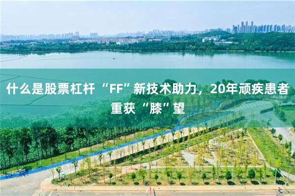 什么是股票杠杆 “FF”新技术助力，20年顽疾患者重获 “膝”望