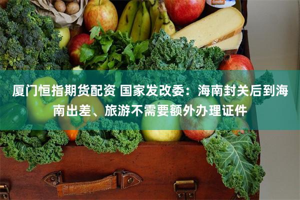 厦门恒指期货配资 国家发改委：海南封关后到海南出差、旅游不需要额外办理证件