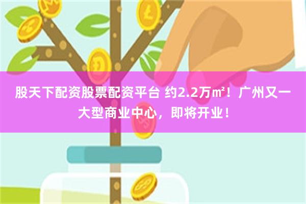 股天下配资股票配资平台 约2.2万㎡！广州又一大型商业中心，即将开业！