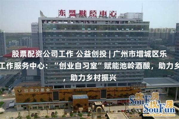 股票配资公司工作 公益创投 | 广州市增城区乐善社会工作服务中心：“创业自习室”赋能池岭酒酿，助力乡村振兴