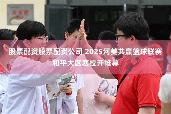 股票配资股票配资公司 2025河美共赢篮球联赛和平大区赛拉开帷幕
