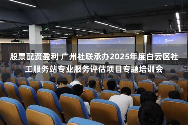 股票配资盈利 广州社联承办2025年度白云区社工服务站专业服务评估项目专题培训会