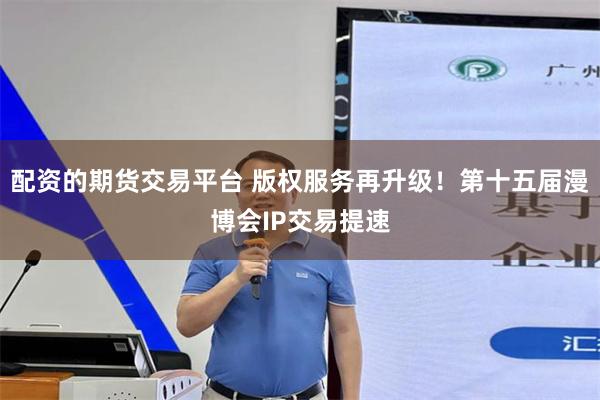 配资的期货交易平台 版权服务再升级！第十五届漫博会IP交易提速