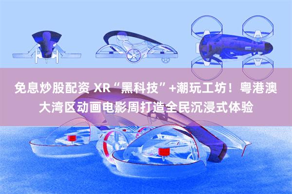 免息炒股配资 XR“黑科技”+潮玩工坊！粤港澳大湾区动画电影周打造全民沉浸式体验