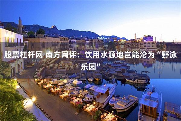 股票杠杆网 南方网评：饮用水源地岂能沦为“野泳乐园”
