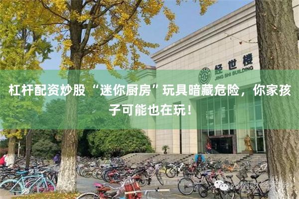 杠杆配资炒股 “迷你厨房”玩具暗藏危险，你家孩子可能也在玩！