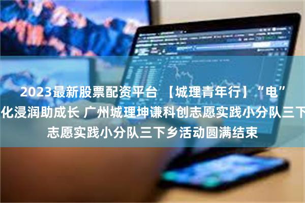2023最新股票配资平台 【城理青年行】“电”亮乡村暖童心 文化浸润助成长 广州城理坤谦科创志愿实践小分队三下乡活动圆满结束