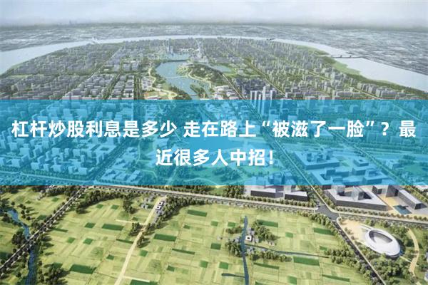杠杆炒股利息是多少 走在路上“被滋了一脸”？最近很多人中招！