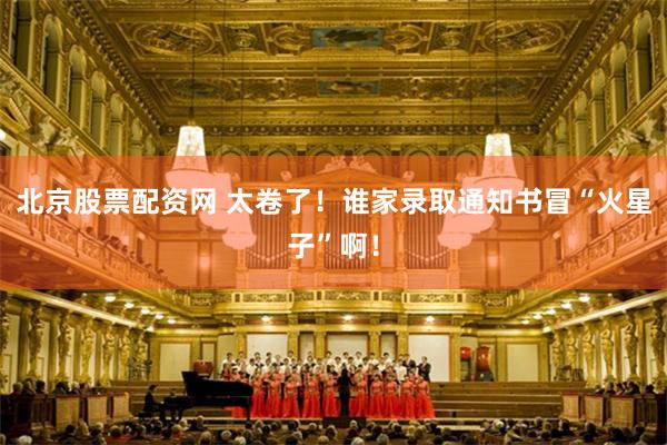 北京股票配资网 太卷了！谁家录取通知书冒“火星子”啊！