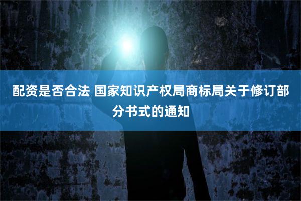 配资是否合法 国家知识产权局商标局关于修订部分书式的通知