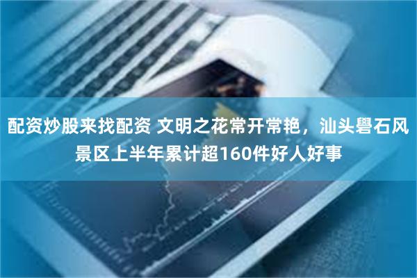 配资炒股来找配资 文明之花常开常艳，汕头礐石风景区上半年累计超160件好人好事