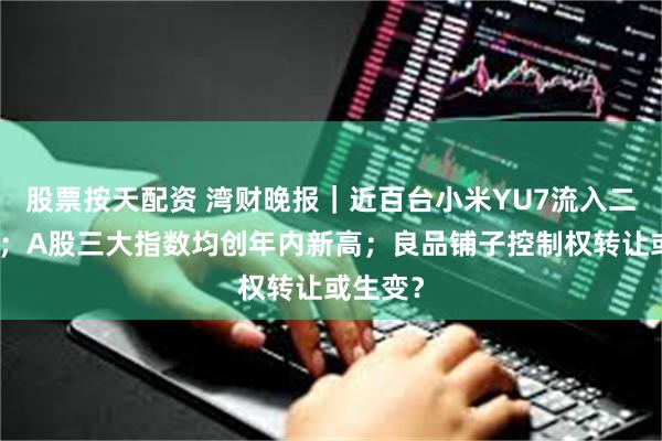 股票按天配资 湾财晚报｜近百台小米YU7流入二手市场；A股三大指数均创年内新高；良品铺子控制权转让或生变？