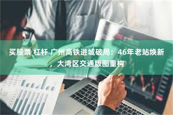 买股票 杠杆 广州高铁进城破局：46年老站焕新，大湾区交通版图重构