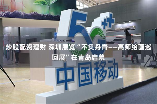 炒股配资理财 深圳展览“不负丹青——高师绘画巡回展”在青岛启幕