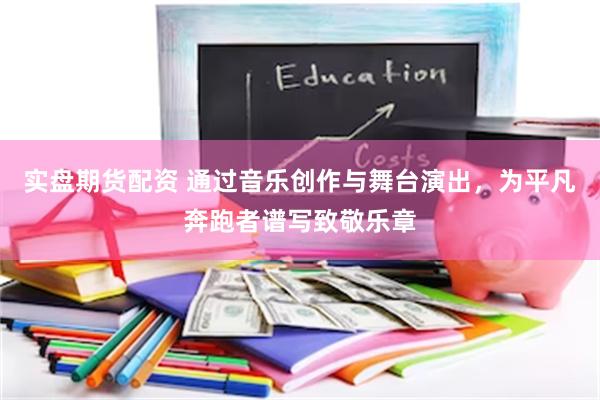 实盘期货配资 通过音乐创作与舞台演出，为平凡奔跑者谱写致敬乐章