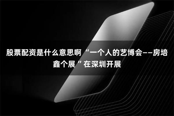 股票配资是什么意思啊 “一个人的艺博会——房培鑫个展 ”在深圳开展