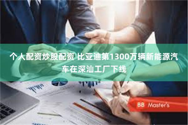 个人配资炒股配资 比亚迪第1300万辆新能源汽车在深汕工厂下线