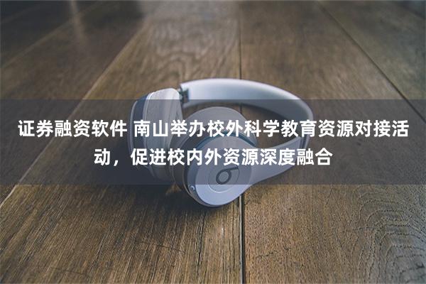 证券融资软件 南山举办校外科学教育资源对接活动，促进校内外资源深度融合