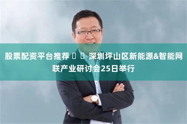股票配资平台推荐 ​​深圳坪山区新能源&智能网联产业研讨会25日举行