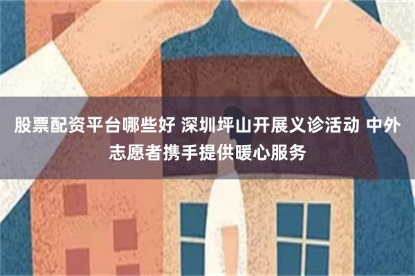 股票配资平台哪些好 深圳坪山开展义诊活动 中外志愿者携手提供暖心服务
