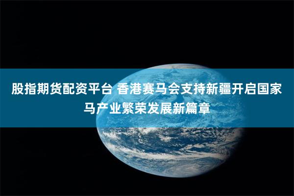股指期货配资平台 香港赛马会支持新疆开启国家马产业繁荣发展新篇章