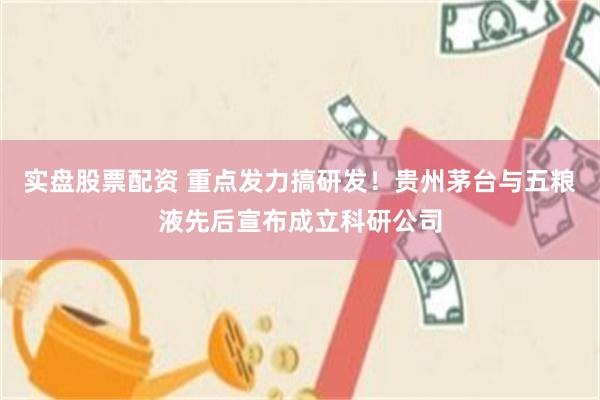 实盘股票配资 重点发力搞研发！贵州茅台与五粮液先后宣布成立科研公司