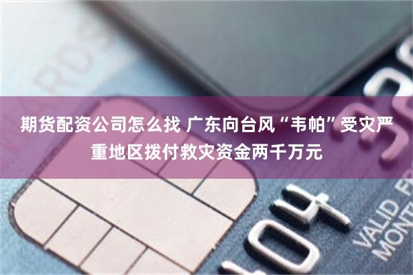 期货配资公司怎么找 广东向台风“韦帕”受灾严重地区拨付救灾资金两千万元