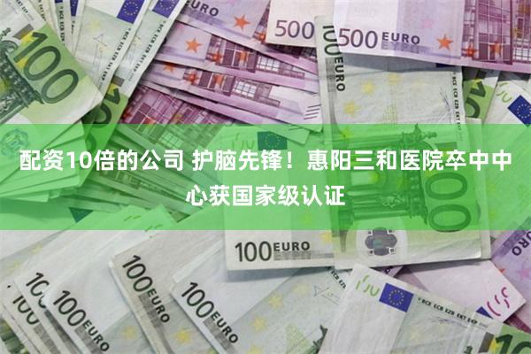 配资10倍的公司 护脑先锋！惠阳三和医院卒中中心获国家级认证