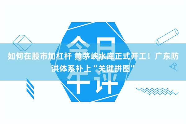 如何在股市加杠杆 黄茅峡水库正式开工！广东防洪体系补上“关键拼图”