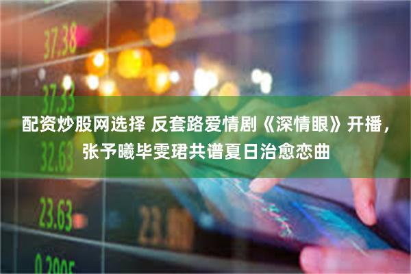配资炒股网选择 反套路爱情剧《深情眼》开播，张予曦毕雯珺共谱夏日治愈恋曲