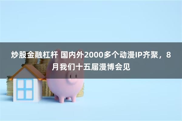 炒股金融杠杆 国内外2000多个动漫IP齐聚，8月我们十五届漫博会见