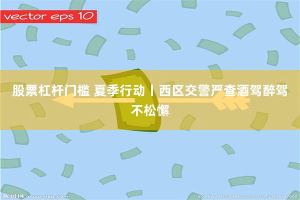 股票杠杆门槛 夏季行动丨西区交警严查酒驾醉驾不松懈