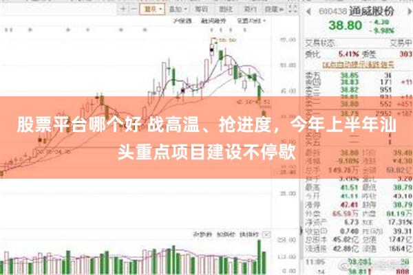股票平台哪个好 战高温、抢进度，今年上半年汕头重点项目建设不停歇