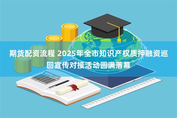 期货配资流程 2025年全市知识产权质押融资巡回宣传对接活动圆满落幕