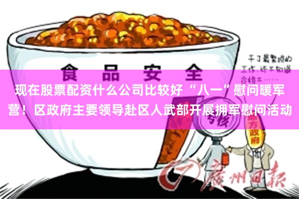 现在股票配资什么公司比较好 “八一”慰问暖军营！区政府主要领导赴区人武部开展拥军慰问活动