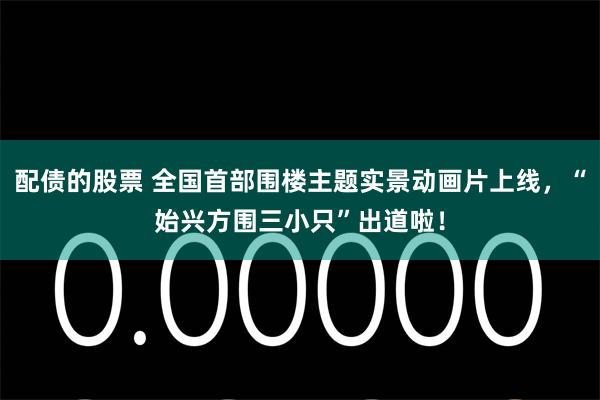 配债的股票 全国首部围楼主题实景动画片上线，“始兴方围三小只”出道啦！