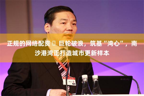 正规的网络配资 ​巨轮破浪，筑基“湾心”，南沙港湾正打造城市更新样本
