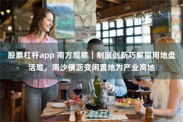 股票杠杆app 南方观察｜制度创新巧解留用地盘活难，南沙横沥变闲置地为产业高地