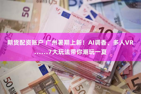 期货配资账户 广州暑期上新！AI调香、多人VR……7大玩法带你潮玩一夏