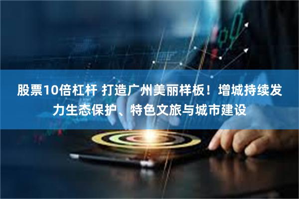 股票10倍杠杆 打造广州美丽样板！增城持续发力生态保护、特色文旅与城市建设