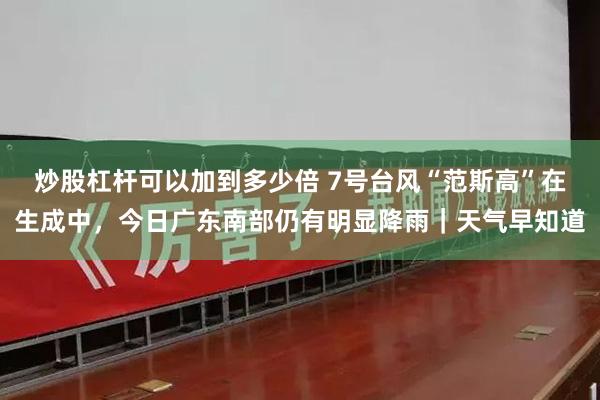 炒股杠杆可以加到多少倍 7号台风“范斯高”在生成中，今日广东南部仍有明显降雨｜天气早知道