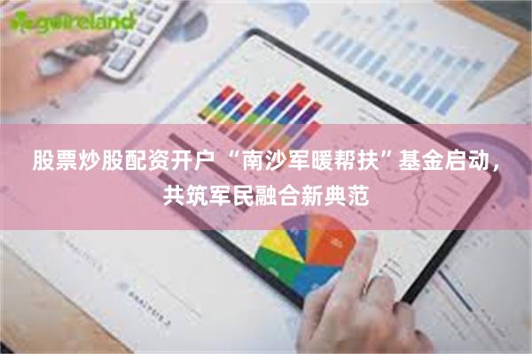 股票炒股配资开户 “南沙军暖帮扶”基金启动，共筑军民融合新典范