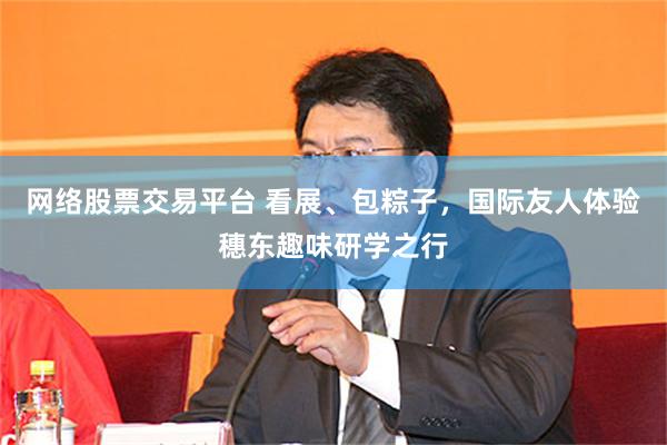 网络股票交易平台 看展、包粽子，国际友人体验穗东趣味研学之行