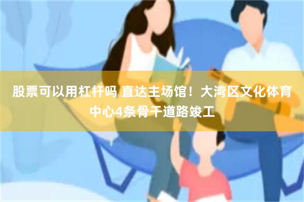 股票可以用杠杆吗 直达主场馆！大湾区文化体育中心4条骨干道路竣工