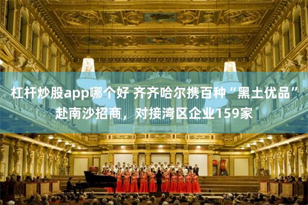 杠杆炒股app哪个好 齐齐哈尔携百种“黑土优品”赴南沙招商，对接湾区企业159家