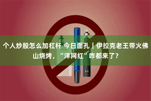 个人炒股怎么加杠杆 今日面孔｜伊拉克老王带火佛山烧烤，“洋网红”咋都来了？